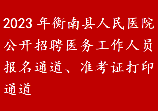 2023年衡南县人民医院公开招聘医务工作人员报名通道、准考证打印通道