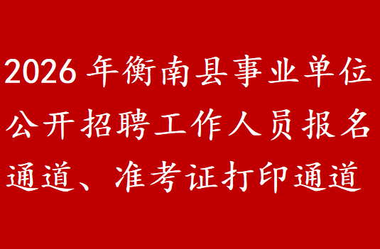 2026年衡南县事业单位公开招聘工作人员报名通道、准考证打印通道