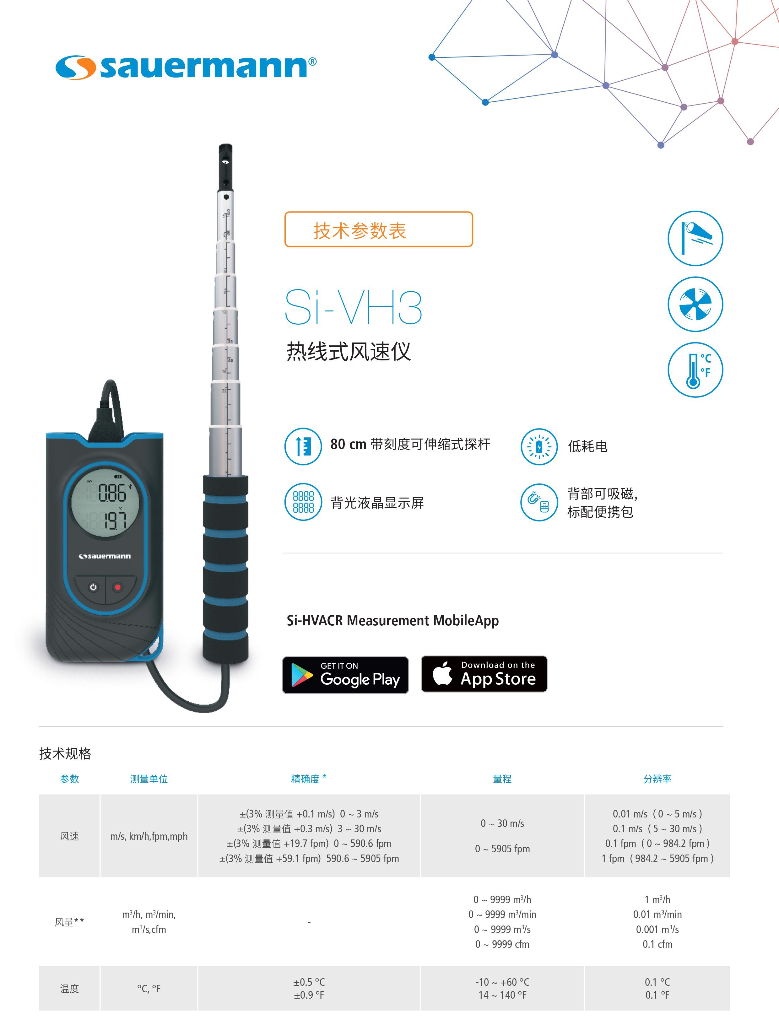 Si-VH3便携式热线式风速仪产品介绍： 热线式风速仪液晶显示屏低耗电，80 cm 带刻度可伸缩式探杆，背光液晶显示屏，背部可吸磁,标配便携包。 Si-VH3便携式热线式风速仪技术规格 参数 测量单位 精确度* 量程 分辨率 风速 m/s, km/h, fpm, mph ±(3% 测量值 +0.1 m/s) 0 ~ 3 m/s ±(3% 测量值 +0.3 m/s) 3 ~ 30 m/s ±(3% 测量值 +19.7 fpm) 0 ~ 590.6 fpm ±(3% 测量值 +59.1 fpm) 590.6 ~ 5905 fpm 0 ~ 30 m/s 0 ~ 5905 fpm 0.01 m/s ( 0 ~ 5 m/s ) 0.1 m/s ( 5 ~ 30 m/s ) 0.1 fpm ( 0 ~ 984.2 fpm ) 1 fpm ( 984.2 ~ 5905 fpm ) 风量 ** m3/h, m3/min, m3/s, cfm - 0 ~ 9999 m3/h 0 ~ 9999 m3/min 0 ~ 9999 m3/s 0 ~ 9999 cfm 1 m3/h 0.01 m3/min 0.001 m3/s 0.1 cfm 温度 *** °C , ­°F ±0.5 °C ±0.9 °F -10 ~ +60 °C 14 ~ 140 °F 0.1 °C 0.1 °F * 文件中所指精确度均为实验测量数据,可保证相同条件下测量值的准确性。 **计算值,仅限移动应用 app 上查看。风量是根据用户设定的表面积计算得来的,结果的精确度取决于用户设定的表面精度。 Si-VH3便携式热线式风速仪特点 测量元件 热线风速 : 伴热式 NTC 传感器 温度 : NTC 传感器 显示 2 行背光液晶显示 外壳材质 ABS-PC 和 TPE,防护等级 IP54 热线探杆材质 不锈钢 按键 1 开/关键 & 背光按键 1 定格值/最小值/最大值/即时值 & 单位选择 标准 & 指令 2011/65/EU RoHS II (EU)2015/863; 2012/19/EU WEEE; 2014/53/EU RED 电源供应 3节7号 1.5 V 碱性电池 电池续航能力 20小时* (未开启背光和无线通信) 无线连接 最远连接距离15m,取决于智能手机信号强度。版本要求: Android 5.0以上, iOS12.4, 蓝牙 4.0 测量环境 空气和中性气体 使用条件 0 ~ +50°C，非结露条件下，海拔0 ~ 2000 米 储存温度 -20 ~ + 70 °C 自动关机 10 分钟(可关闭) 重量(含电池) 454 g *电池续航能力: 20°C , 碱性电池。 Si-VH3便携式热线式风速仪尺寸规格 随货提供： 1， 出厂合格证明 2， 快速入门指南 3， 3节7号1.5V碱性电池 4， 便携包 Si-HVACR Measurement MobileApp Si-HVACR Measurement MobileApp可实时查看并记录测量数据。 热线式风速仪液晶显示屏低耗电