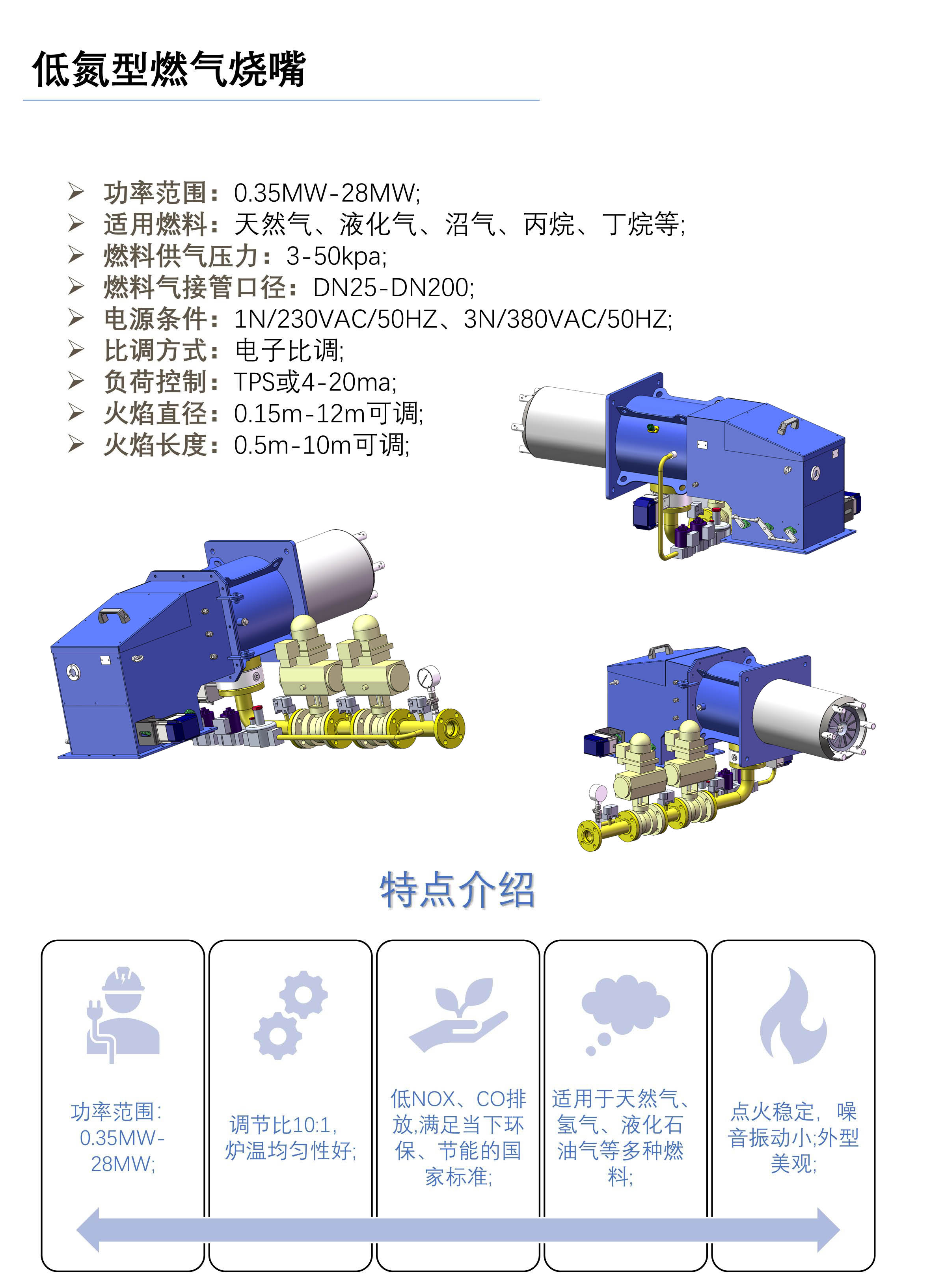 近年来，我国对工业排放气体中的氮氧化物含量要求越发严苛，低氮烧嘴可以通过先进的技术手段，来实现低氮氧化物环保排放的指标。低氮烧嘴广泛应用于工业生产的各个领域，低氮燃烧是一种控制燃烧过程中氮氧化物排放的技术，其实质是对燃烧过程进行管控。 低氮烧嘴基于FGR+分级着火的降氮原理，采用FGR(烟气再循环技术)降低火焰峰值温度和燃烧反应速度，可有效降低氮氧化物;分级着火是稳焰盘采用双旋流结构，可兼备稳燃和低氮效果，其主要通过分级分区燃烧方式，控制燃烧区温度、氧量和高温区停留时间而实现低氮效果。 特点： 功率范围：0.35MW-28MW; 调节比10:1，炉温均匀性好; 低NOX、CO排放,满足当下环保、节能的国家标准; 适用于天然气、氢气、液化石油气等多种燃料; 点火稳定，噪音振动小;外型美观; 技术参数： 功率范围：0.35MW-28MW; 适用燃料：天然气、液化气、沼气、丙烷、丁烷等; 燃料供气压力：3-50kpa; 燃料气接管口径：DN25-DN200; 电源条件：1N/230VAC/50HZ、3N/380VAC/50HZ; 比调方式：电子比调; 负荷控制：TPS或4-20ma; 火焰直径：0.15m-12m可调; 火焰长度：0.5m-10m可调;