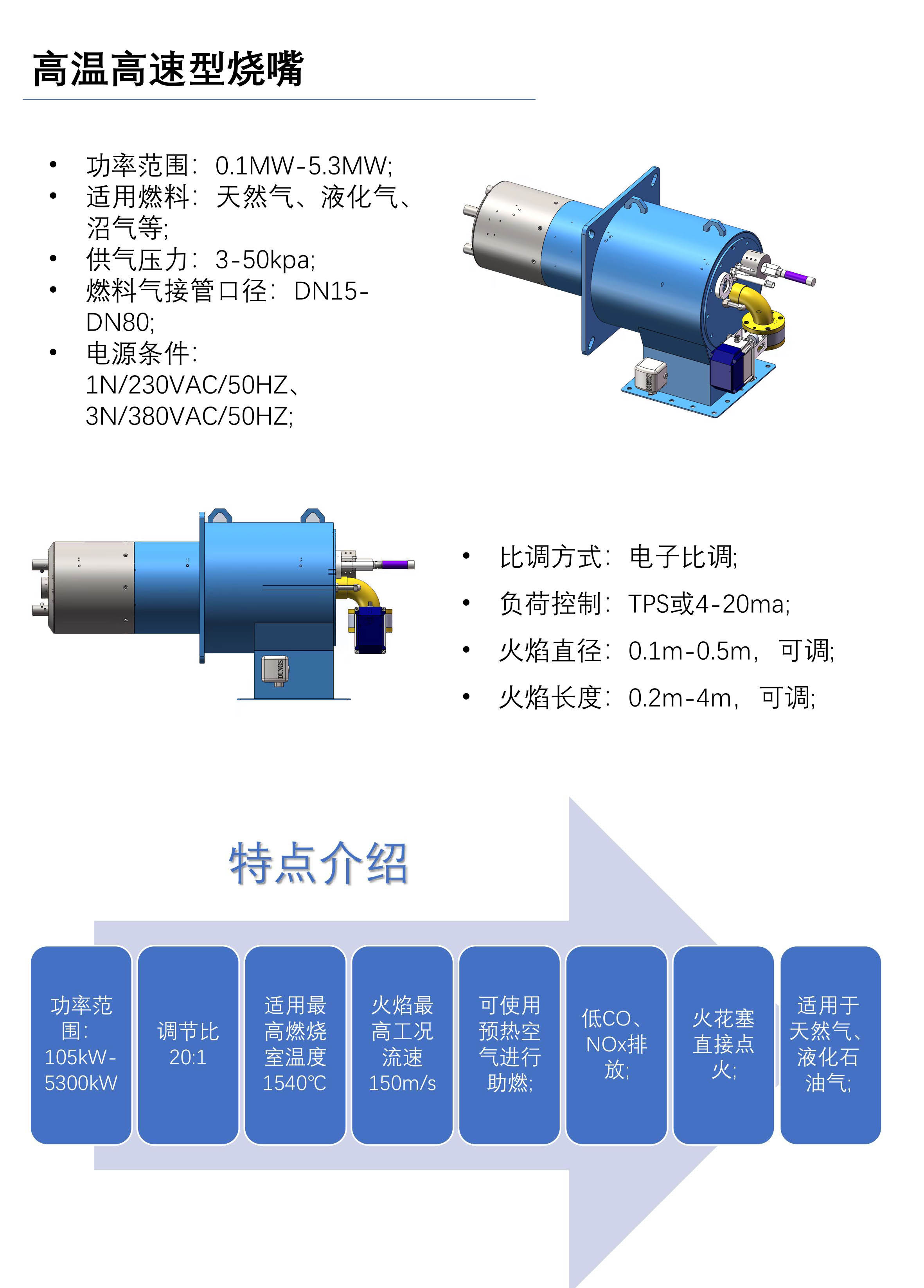 在一些高温、间断性加热的工艺环境下，对烧嘴各零部件的耐热性有极大的考验，若处理不当，轻则部分零部件损坏，重则会造成火灾事故。我司的高温型烧嘴可适应停炉、停电后炉温返热的工况，设计简约而经久耐用。 功率范围：105kW-5300kW 调节比20:1 适用最高燃烧室温度1540℃ 火焰最高工况流速150m/s 可使用预热空气进行助燃; 低CO、NOx排放; 火花塞直接点火; 适用于天然气、液化石油气; 技术参数 功率范围：0.1MW-5.3MW; 适用燃料：天然气、液化气、沼气等; 供气压力：3-50kpa; 燃料气接管口径：DN15-DN80; 电源条件：1N/230VAC/50HZ、3N/380VAC/50HZ; 比调方式：电子比调; 负荷控制：TPS或4-20ma; 火焰直径：0.1m-0.5m，可调; 火焰长度：0.2m-4m，可调;