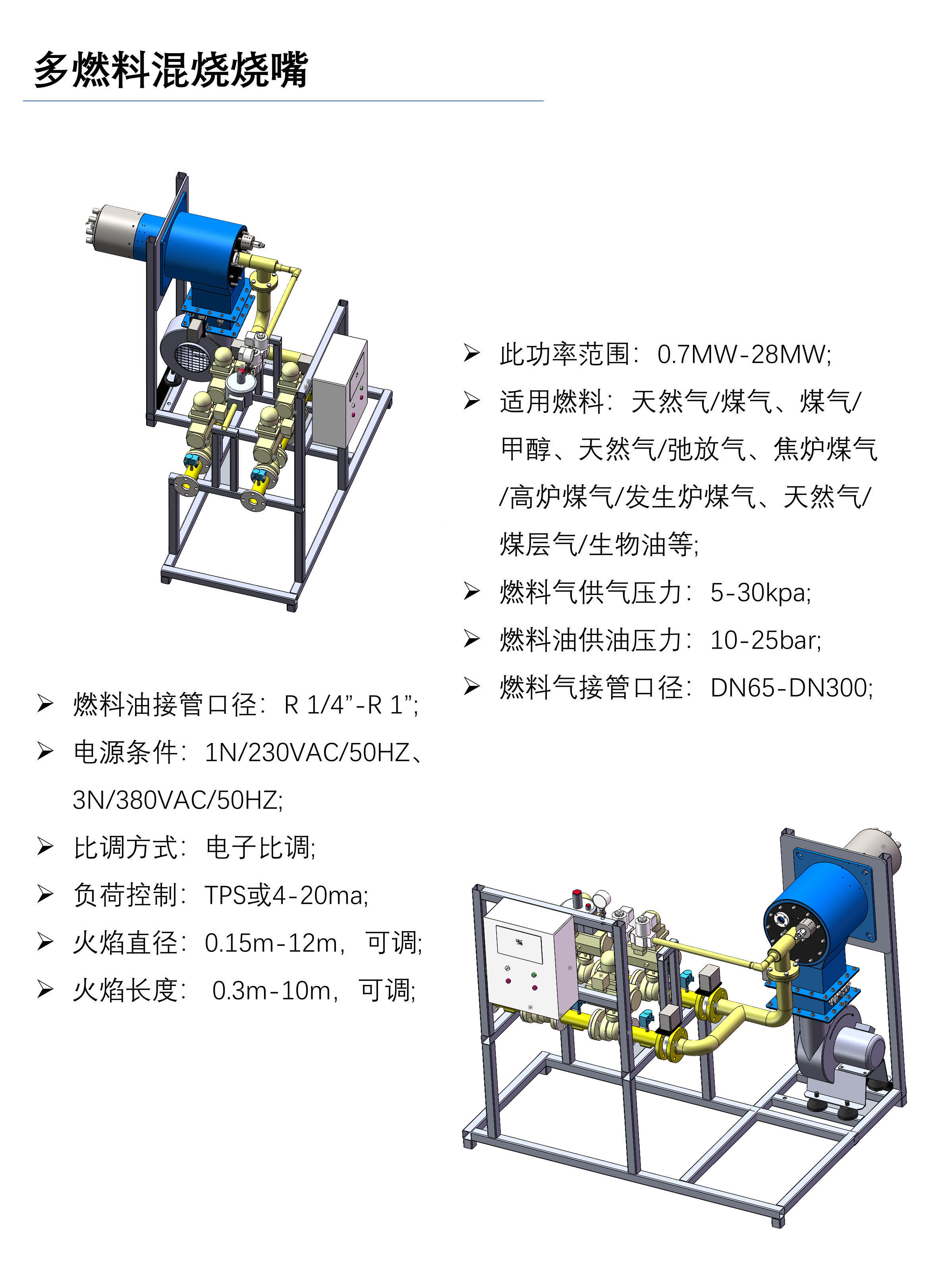 多燃料混烧烧嘴是专门为废气、废液综合处置行业研发的综合性燃烧设备。 凭借其强化掺混、强化燃烧的“双强”设计理念，具有燃料适用范围广、易点火、燃烧稳定、燃烧效率高等优点，还可根据客户的处置需求，将主燃料(天然气、轻柴油、燃料气等)与所需焚烧处置的废气、废液进行自由组合，外形可根据不同现场定制，安装尺寸完全符合现场需求。 特点： 此烧嘴具有结构坚固、防回火、耐高温、防腐蚀的特点，能适应复杂的工业环境; 主燃料和低热值工业尾气独立控制，运行互不干扰; 可选天然气+煤气、煤气+甲醇、液化气+弛放气等多种组合做燃料，非标定制，适应范围广; 燃烧时不同燃料的风燃比可实现独立控制，采用电子比调，精度高; 设计尾气及废油优先大功率燃烧，实现尾气、节能环保排放; 低CO、NOx排放; 燃烧器调节比可达10:1，可适用高、低温灵活变化的工况。 技术参数： 功率范围：0.7MW-28MW; 适用燃料：天然气/煤气、煤气/甲醇、天然气/弛放气、焦炉煤气/高炉煤气/发生炉煤气、天然气/煤层气/生物油等; 燃料气供气压力：5-30kpa; 燃料油供油压力：10-25bar; 燃料气接管口径：DN65-DN300; 燃料油接管口径：R 1/4”-R 1”; 电源条件：1N/230VAC/50HZ、3N/380VAC/50HZ; 比调方式：电子比调; 负荷控制：TPS或4-20ma; 火焰直径：0.15m-12m，可调; 火焰长度： 0.3m-10m，可调;