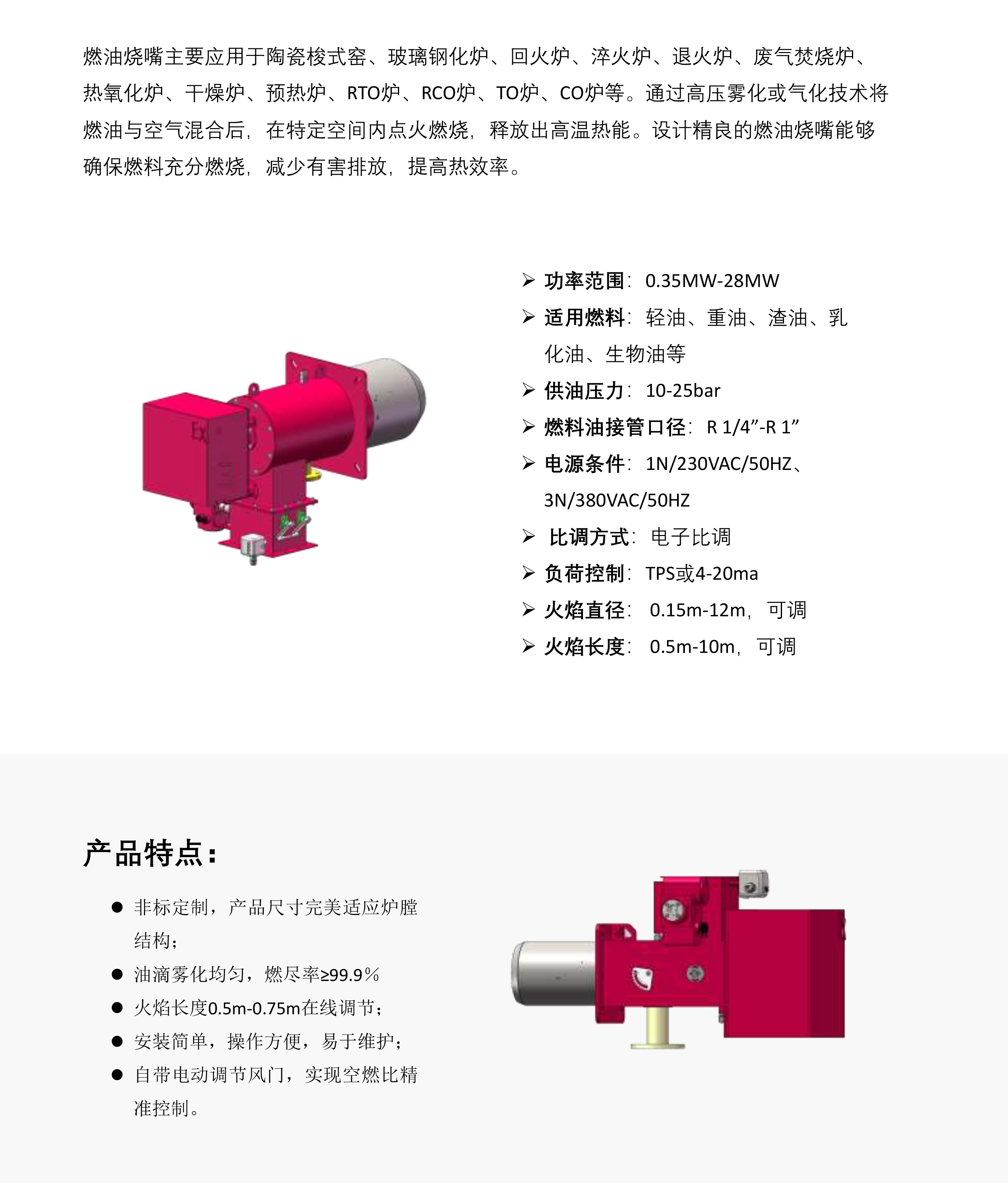 燃油烧嘴主要应用于陶瓷梭式窑、玻璃钢化炉、回火炉、淬火炉、退火炉、废气焚烧炉热氧化炉、干燥炉、预热炉、RTO炉、RCO炉、TO炉、CO炉等。通过高压雾化或气化技术将燃油与空气混合后，在特定空间内点火燃烧，释放出高温热能。设计精良的燃油烧嘴能够确保燃料充分燃烧，减少有害排放，提高热效率。功率范围:0.35MW-28MW。适用燃料:轻油、重油、渣油、乳化油、生物油等供油压力:10-25bar燃料油接管口径:R 1/4”-R 1”电源条件:1N/230VAC/50HZ、3N/380VAC/50HZ。比调方式:电子比调负荷控制:TPS或4-20ma火焰直径:0.15m-12m，可调.火焰长度:0.5m-10m，可调。非标定制，产品尺寸完美适应炉膛结构;油滴雾化均匀，燃尽率299.9%火焰长度0.5m-0.75m在线调节;安装简单，操作方便，易于维护;自带电动调节风门，实现空燃比精准控制。